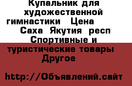 Купальник для художественной гимнастики › Цена ­ 8 000 - Саха (Якутия) респ. Спортивные и туристические товары » Другое   